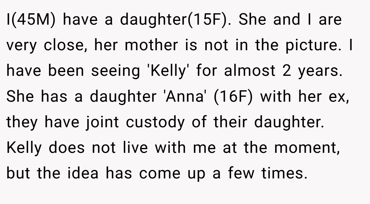I(45M) have a daughter(15F). She and I are very close, her mother is not in the picture. I have been seeing 'Kelly' for almost 2 years. She has a daughter 'Anna' (16F) with her ex, they have joint custody of their daughter. Kelly does not live with me at the moment, but the idea has come up a few times.