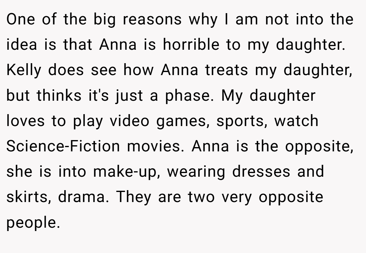 One of the big reasons why I am not into the idea is that Anna is horrible to my daughter. Kelly does see how Anna treats my daughter, but thinks it's just a phase. My daughter loves to play video games, sports, watch Science-Fiction movies. Anna is the opposite, she is into make-up, wearing dresses and skirts, drama. They are two very opposite people.