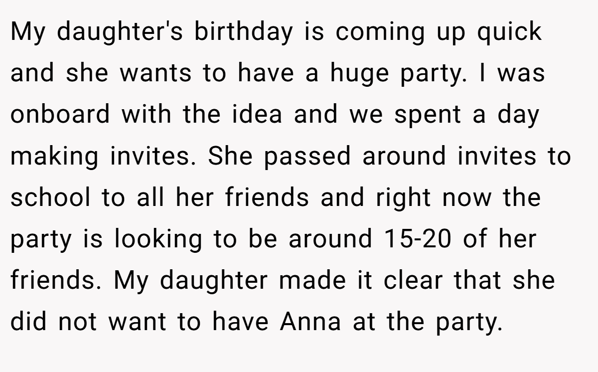 My daughter's birthday is coming up quick and she wants to have a huge party. I was onboard with the idea and we spent a day making invites. She passed around invites to school to all her friends and right now the party is looking to be around 15-20 of her friends. My daughter made it clear that she did not want to have Anna at the party.