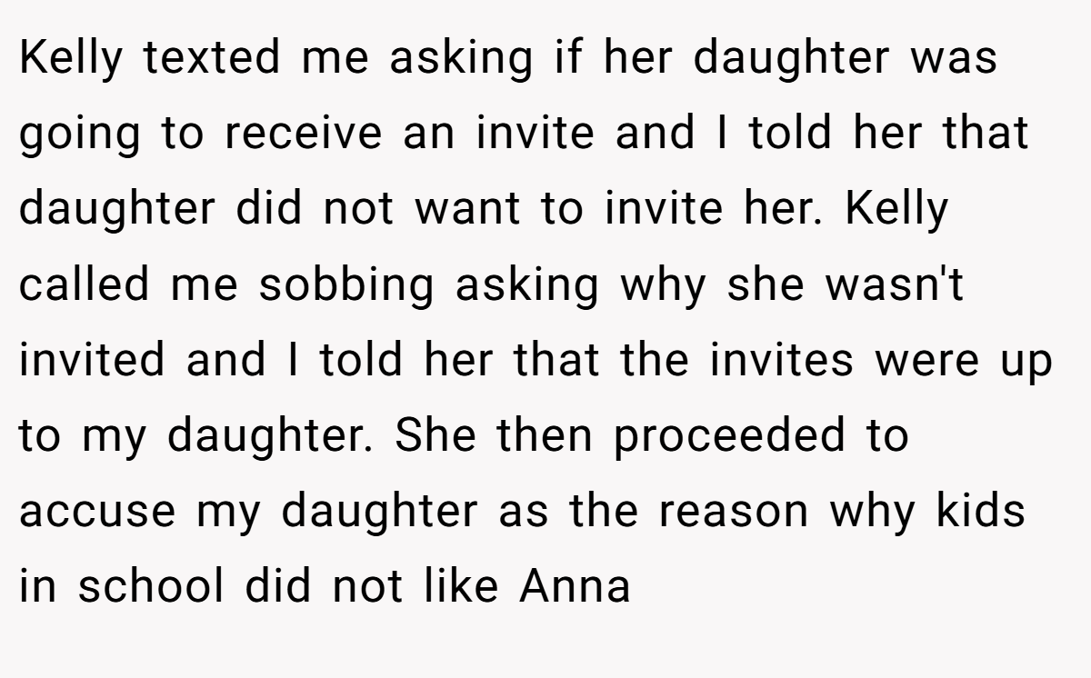 Kelly texted me asking if her daughter was going to receive an invite and I told her that daughter did not want to invite her. Kelly called me sobbing asking why she wasn't invited and I told her that the invites were up to my daughter. She then proceeded to accuse my daughter as the reason why kids in school did not like Anna