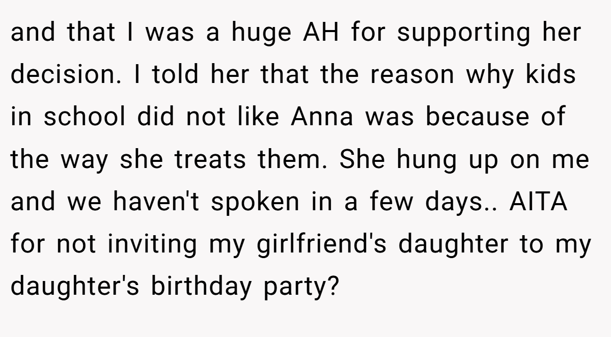 and that I was a huge AH for supporting her decision. I told her that the reason why kids in school did not like Anna was because of the way she treats them. She hung up on me and we haven't spoken in a few days.. AITA for not inviting my girlfriend's daughter to my daughter's birthday party?