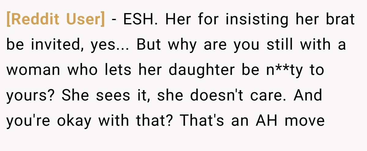 [Reddit User] − ESH. Her for insisting her brat be invited, yes... But why are you still with a woman who lets her daughter be n**ty to yours? She sees it, she doesn't care. And you're okay with that? That's an AH move