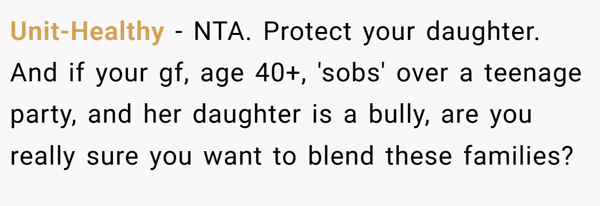 Unit-Healthy − NTA. Protect your daughter. And if your gf, age 40+, 'sobs' over a teenage party, and her daughter is a bully, are you really sure you want to blend these families?