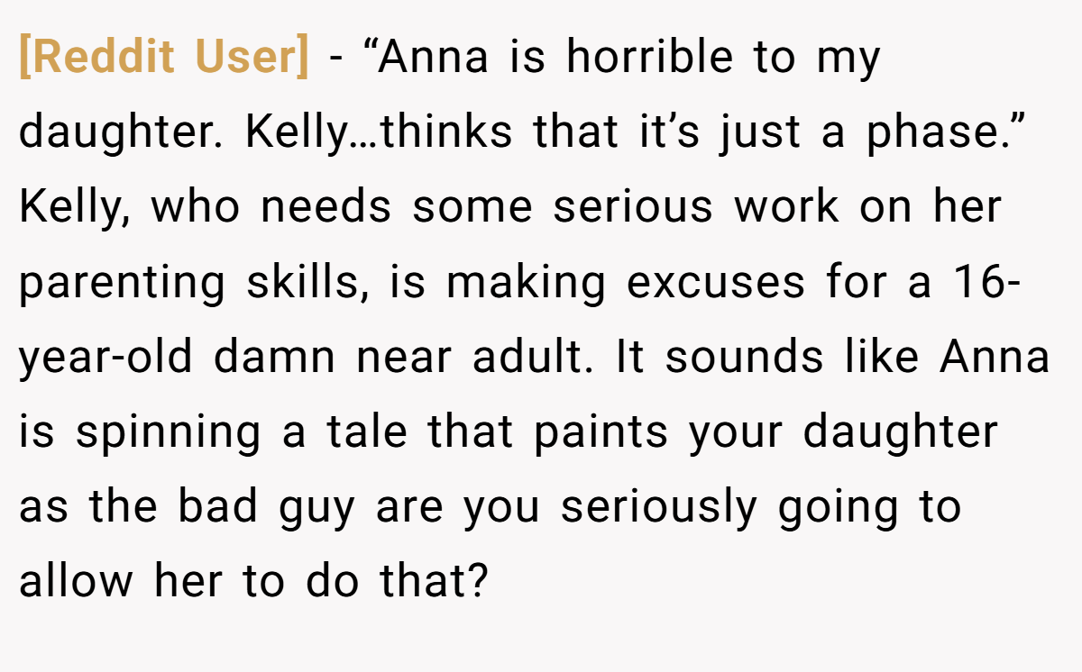 [Reddit User] − “Anna is horrible to my daughter. Kelly…thinks that it’s just a phase.” Kelly, who needs some serious work on her parenting skills, is making excuses for a 16-year-old damn near adult. It sounds like Anna is spinning a tale that paints your daughter as the bad guy are you seriously going to allow her to do that?
