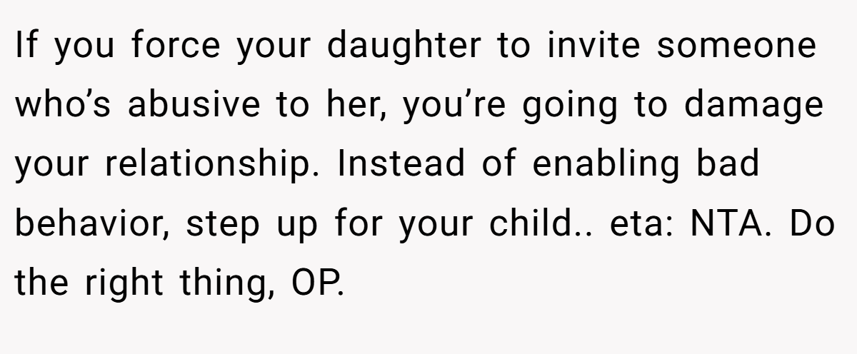 If you force your daughter to invite someone who’s abusive to her, you’re going to damage your relationship. Instead of enabling bad behavior, step up for your child.. eta: NTA. Do the right thing, OP.