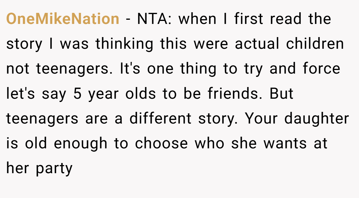 OneMikeNation − NTA: when I first read the story I was thinking this were actual children not teenagers. It's one thing to try and force let's say 5 year olds to be friends. But teenagers are a different story. Your daughter is old enough to choose who she wants at her party
