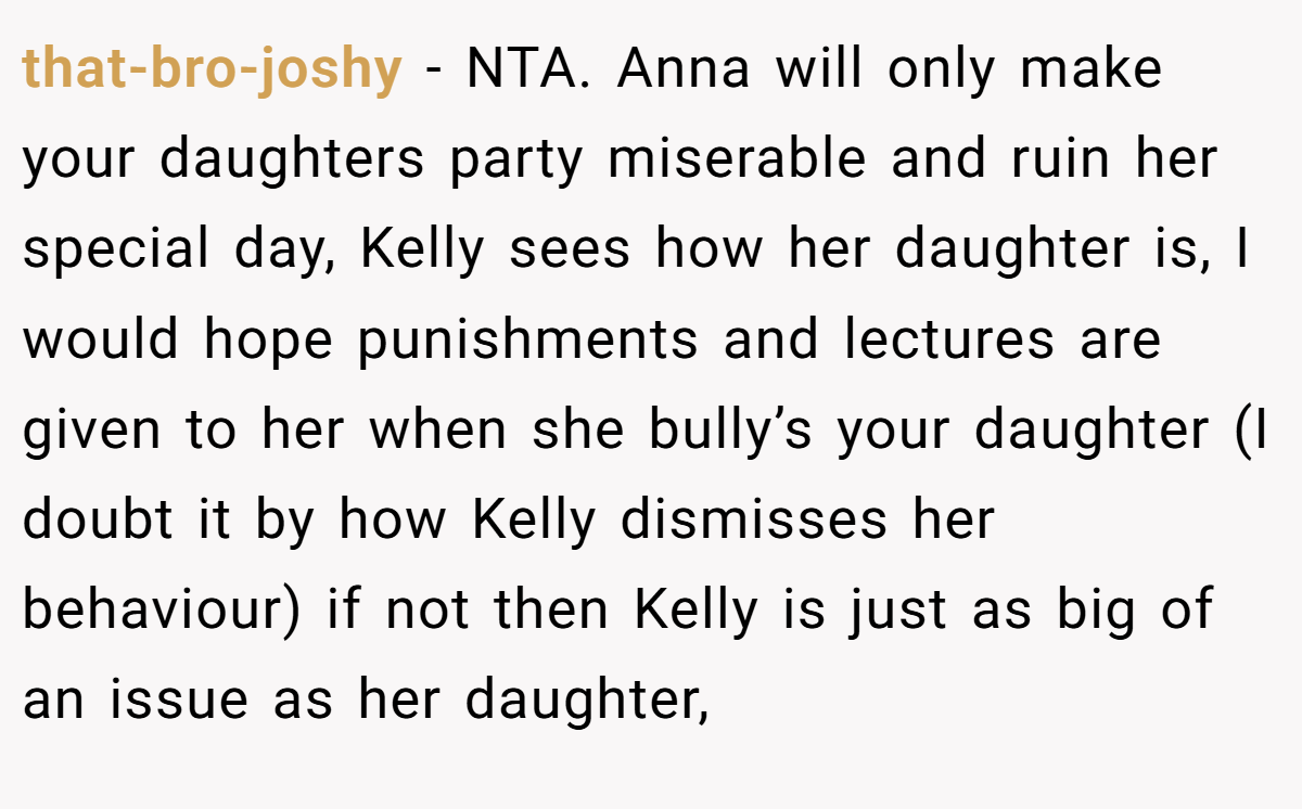 that-bro-joshy − NTA. Anna will only make your daughters party miserable and ruin her special day, Kelly sees how her daughter is, I would hope punishments and lectures are given to her when she bully’s your daughter (I doubt it by how Kelly dismisses her behaviour) if not then Kelly is just as big of an issue as her daughter,