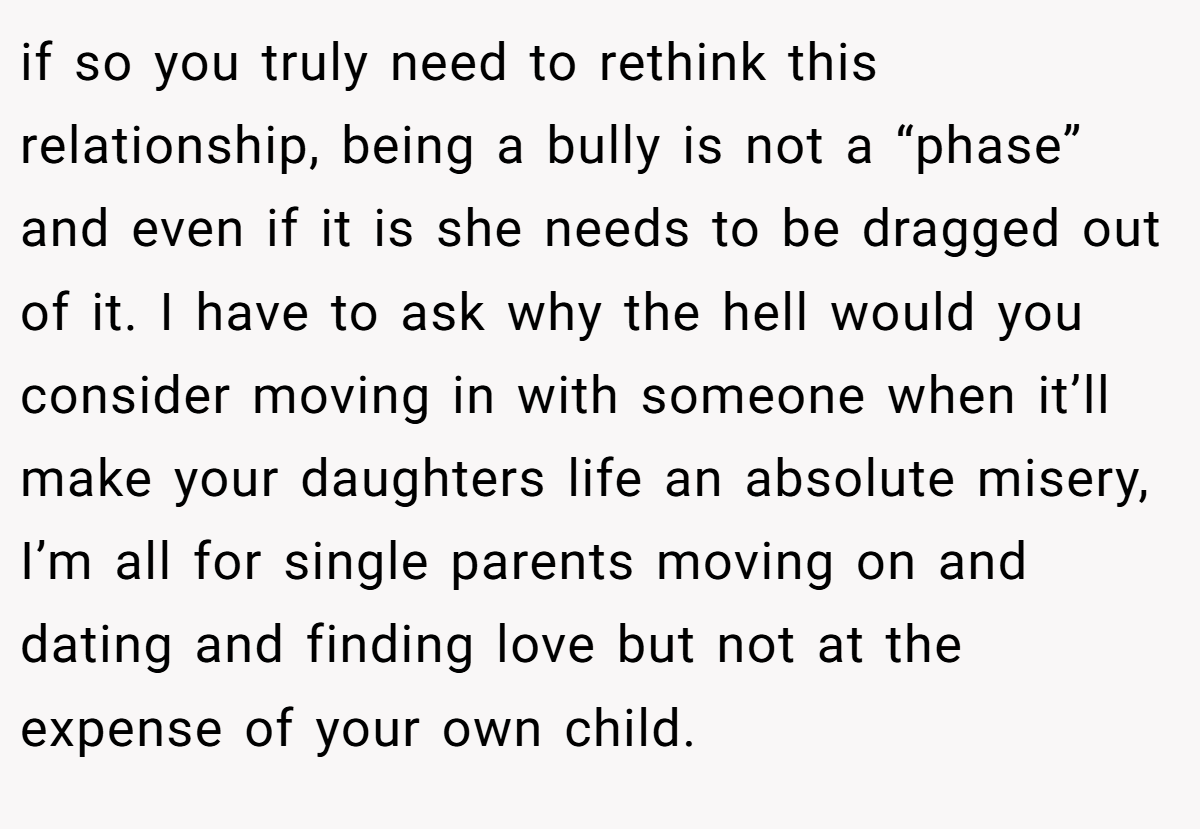 if so you truly need to rethink this relationship, being a bully is not a “phase” and even if it is she needs to be dragged out of it. I have to ask why the hell would you consider moving in with someone when it’ll make your daughters life an absolute misery, I’m all for single parents moving on and dating and finding love but not at the expense of your own child.