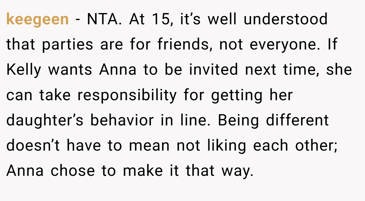 keegeen − NTA. At 15, it’s well understood that parties are for friends, not everyone. If Kelly wants Anna to be invited next time, she can take responsibility for getting her daughter’s behavior in line. Being different doesn’t have to mean not liking each other; Anna chose to make it that way.
