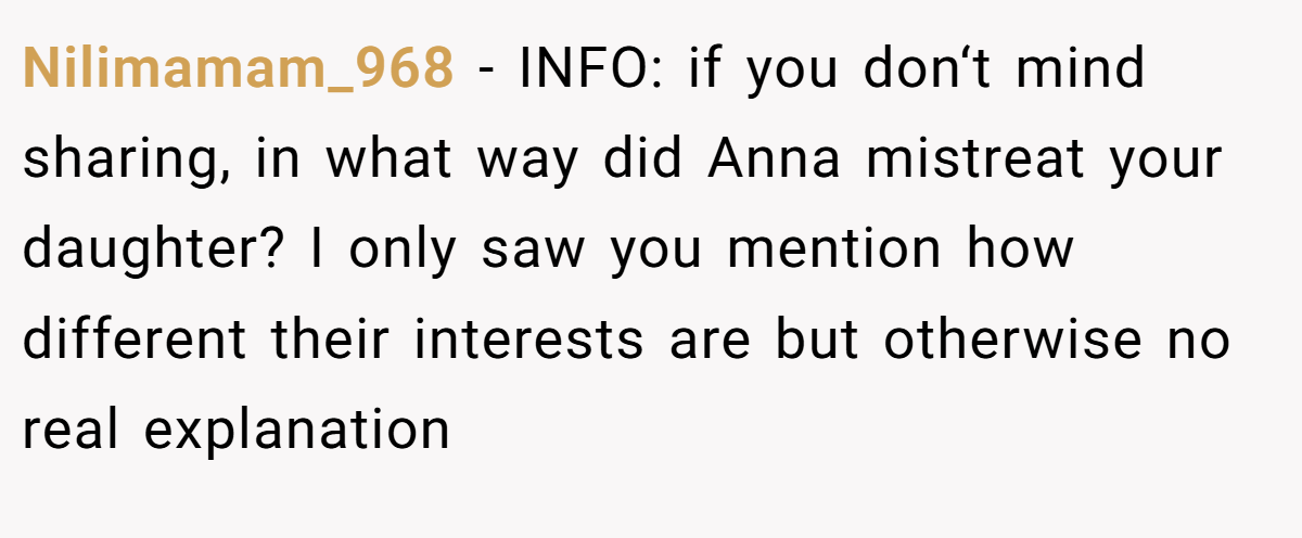 Nilimamam_968 − INFO: if you don‘t mind sharing, in what way did Anna mistreat your daughter? I only saw you mention how different their interests are but otherwise no real explanation