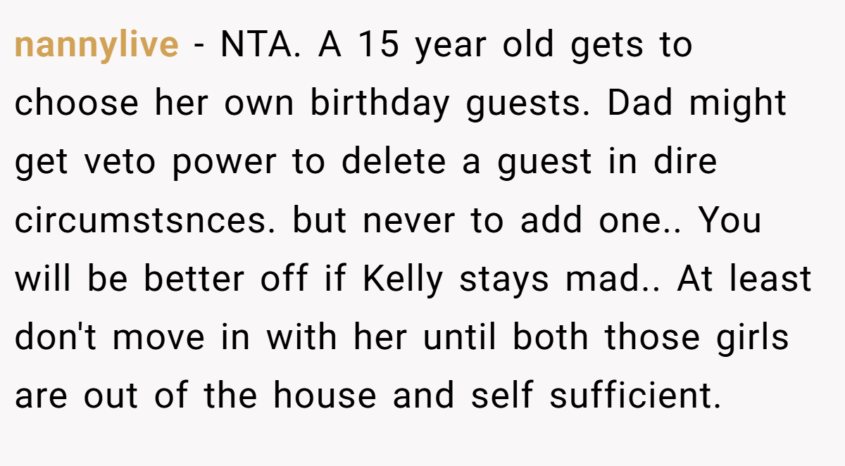 nannylive − NTA. A 15 year old gets to choose her own birthday guests. Dad might get veto power to delete a guest in dire circumstsnces. but never to add one.. You will be better off if Kelly stays mad.. At least don't move in with her until both those girls are out of the house and self sufficient.