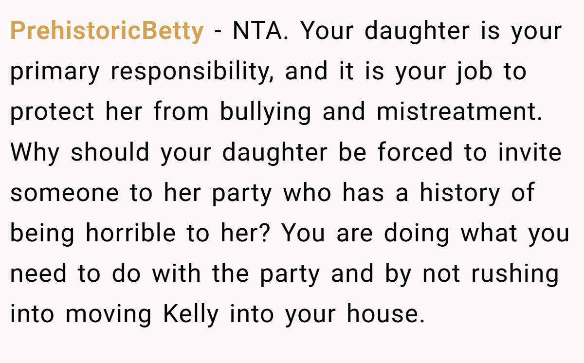 PrehistoricBetty − NTA. Your daughter is your primary responsibility, and it is your job to protect her from bullying and mistreatment. Why should your daughter be forced to invite someone to her party who has a history of being horrible to her? You are doing what you need to do with the party and by not rushing into moving Kelly into your house.