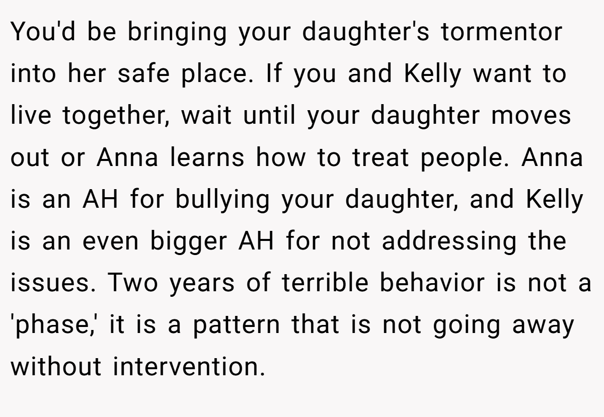 You'd be bringing your daughter's tormentor into her safe place. If you and Kelly want to live together, wait until your daughter moves out or Anna learns how to treat people. Anna is an AH for bullying your daughter, and Kelly is an even bigger AH for not addressing the issues. Two years of terrible behavior is not a 'phase,' it is a pattern that is not going away without intervention.