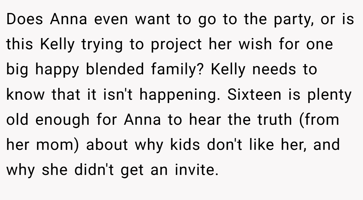 Does Anna even want to go to the party, or is this Kelly trying to project her wish for one big happy blended family? Kelly needs to know that it isn't happening. Sixteen is plenty old enough for Anna to hear the truth (from her mom) about why kids don't like her, and why she didn't get an invite.