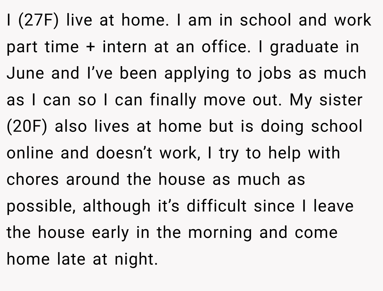 I (27F) live at home. I am in school and work part time + intern at an office. I graduate in June and I’ve been applying to jobs as much as I can so I can finally move out. My sister (20F) also lives at home but is doing school online and doesn’t work, I try to help with chores around the house as much as possible, although it’s difficult since I leave the house early in the morning and come home late at night.
