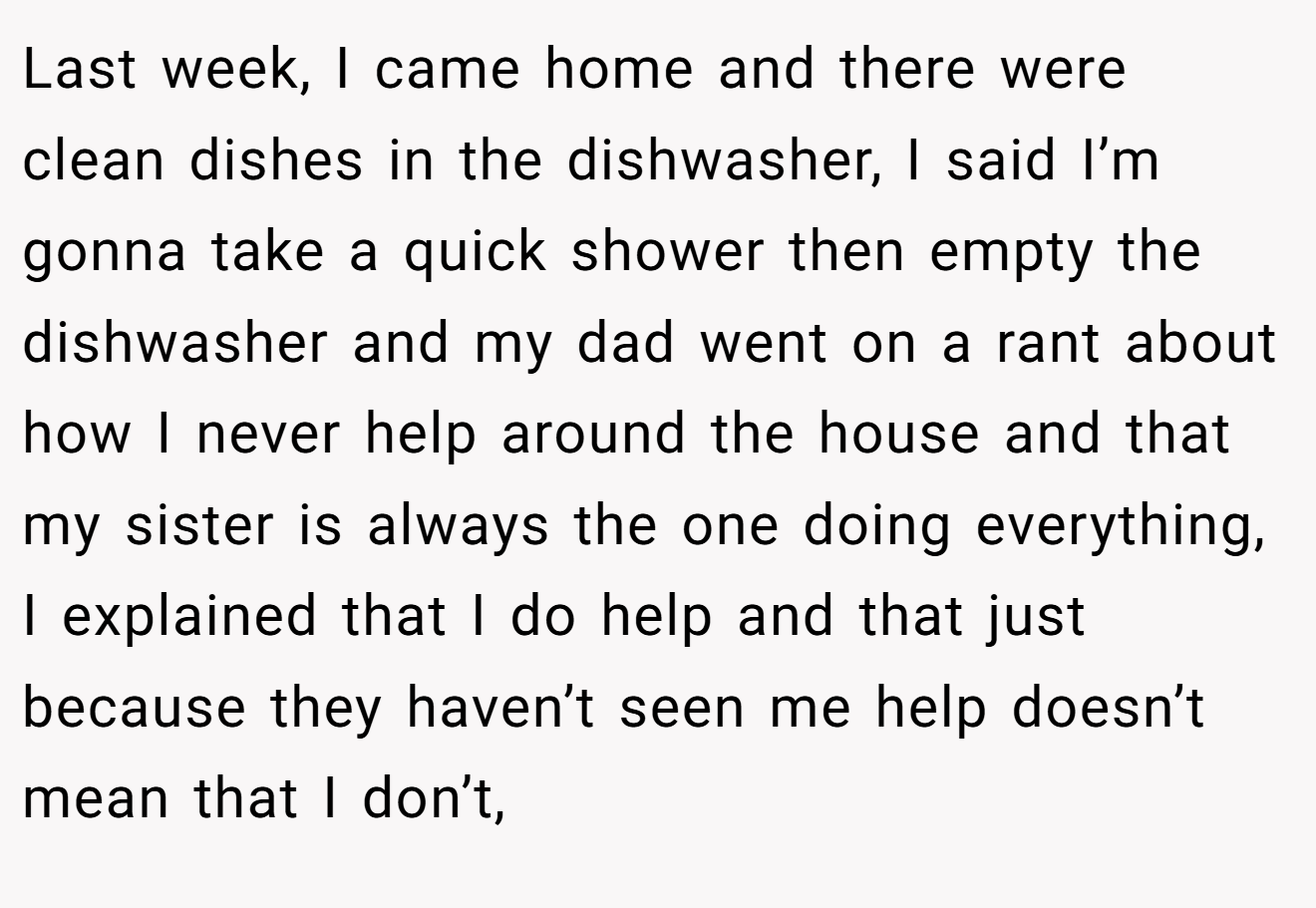 Last week, I came home and there were clean dishes in the dishwasher, I said I’m gonna take a quick shower then empty the dishwasher and my dad went on a rant about how I never help around the house and that my sister is always the one doing everything, I explained that I do help and that just because they haven’t seen me help doesn’t mean that I don’t,