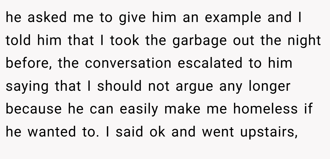 he asked me to give him an example and I told him that I took the garbage out the night before, the conversation escalated to him saying that I should not argue any longer because he can easily make me homeless if he wanted to. I said ok and went upstairs,