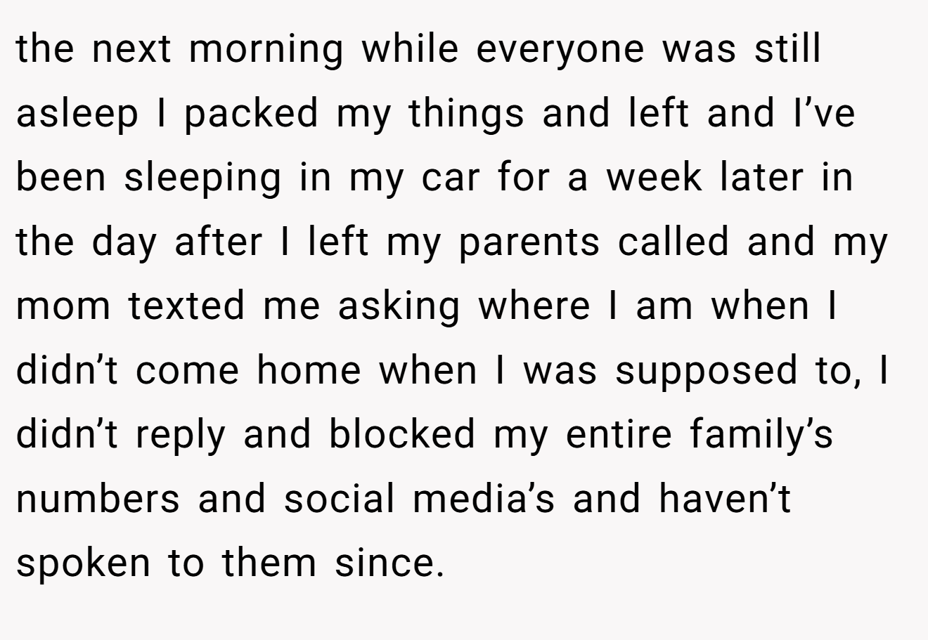 the next morning while everyone was still asleep I packed my things and left and I’ve been sleeping in my car for a week later in the day after I left my parents called and my mom texted me asking where I am when I didn’t come home when I was supposed to, I didn’t reply and blocked my entire family’s numbers and social media’s and haven’t spoken to them since.