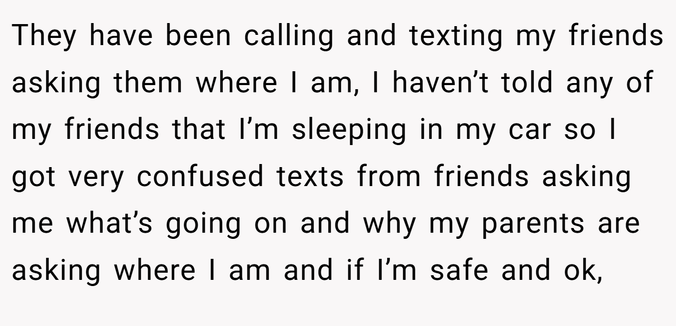 They have been calling and texting my friends asking them where I am, I haven’t told any of my friends that I’m sleeping in my car so I got very confused texts from friends asking me what’s going on and why my parents are asking where I am and if I’m safe and ok,