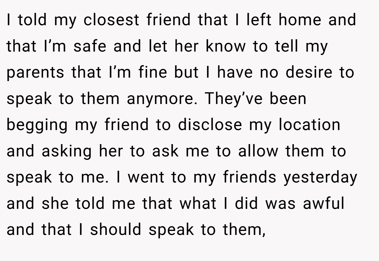I told my closest friend that I left home and that I’m safe and let her know to tell my parents that I’m fine but I have no desire to speak to them anymore. They’ve been begging my friend to disclose my location and asking her to ask me to allow them to speak to me. I went to my friends yesterday and she told me that what I did was awful and that I should speak to them,