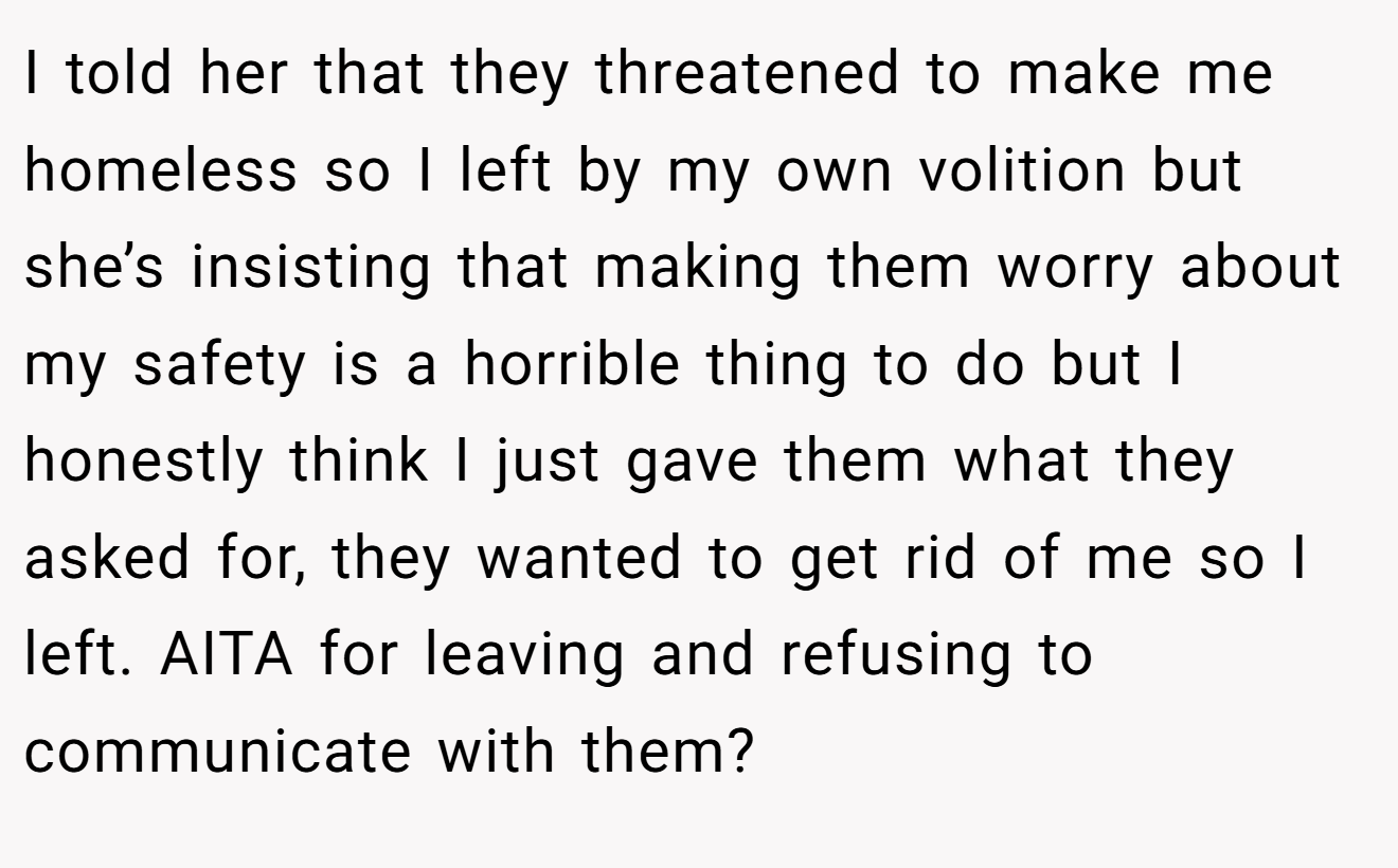 I told her that they threatened to make me homeless so I left by my own volition but she’s insisting that making them worry about my safety is a horrible thing to do but I honestly think I just gave them what they asked for, they wanted to get rid of me so I left. AITA for leaving and refusing to communicate with them?