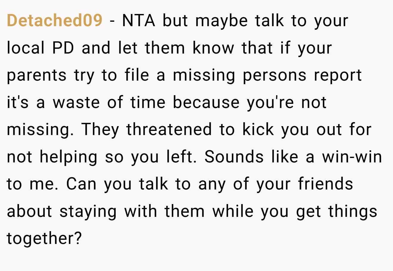 Detached09 - NTA but maybe talk to your local PD and let them know that if your parents try to file a missing persons report it's a waste of time because you're not missing. They threatened to kick you out for not helping so you left. Sounds like a win-win to me. Can you talk to any of your friends about staying with them while you get things together?