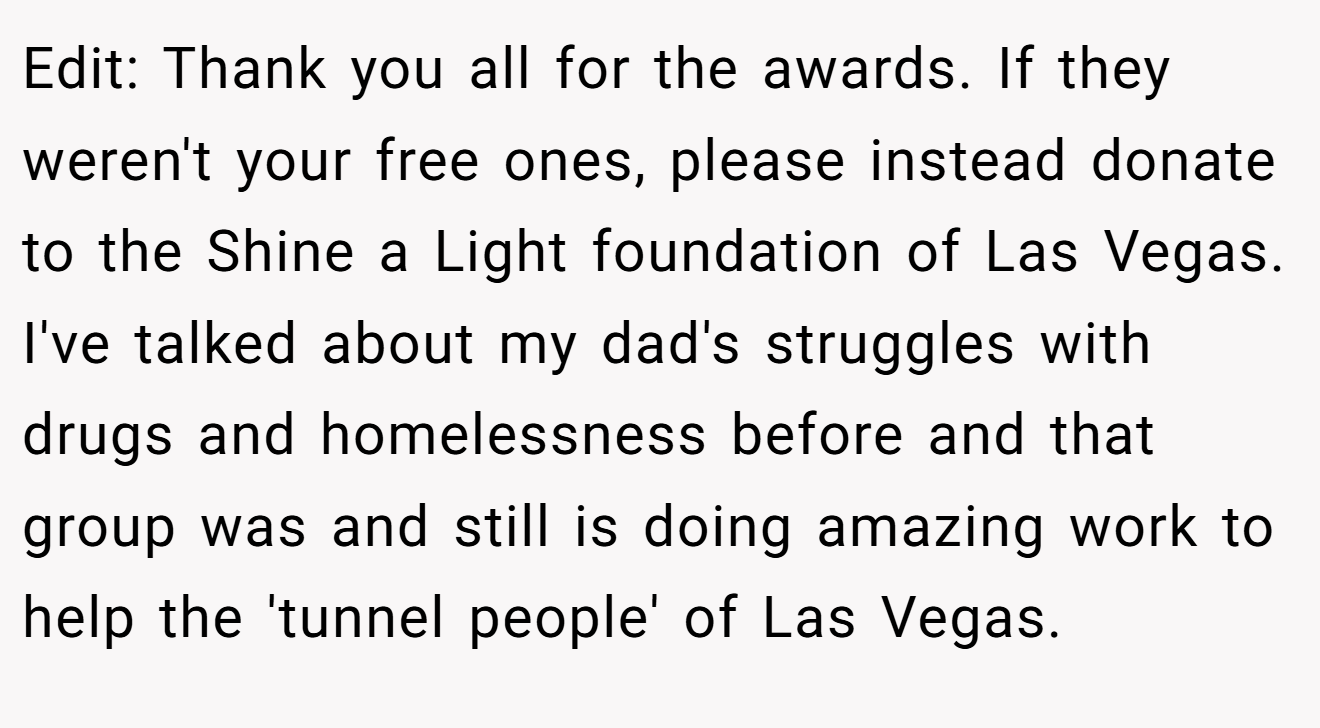 Edit: Thank you all for the awards. If they weren't your free ones, please instead donate to the Shine a Light foundation of Las Vegas. I've talked about my dad's struggles with drugs and homelessness before and that group was and still is doing amazing work to help the 'tunnel people' of Las Vegas.