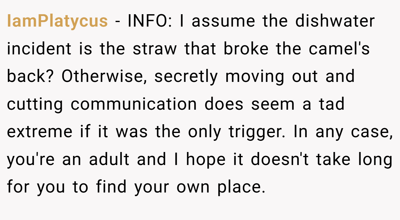 IamPlatycus - INFO: I assume the dishwater incident is the straw that broke the camel's back? Otherwise, secretly moving out and cutting communication does seem a tad extreme if it was the only trigger. In any case, you're an adult and I hope it doesn't take long for you to find your own place.