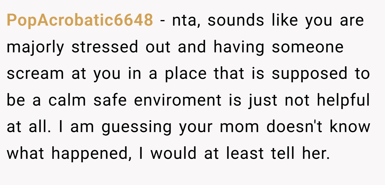 PopAcrobatic6648 - nta, sounds like you are majorly stressed out and having someone scream at you in a place that is supposed to be a calm safe enviroment is just not helpful at all. I am guessing your mom doesn't know what happened, I would at least tell her.