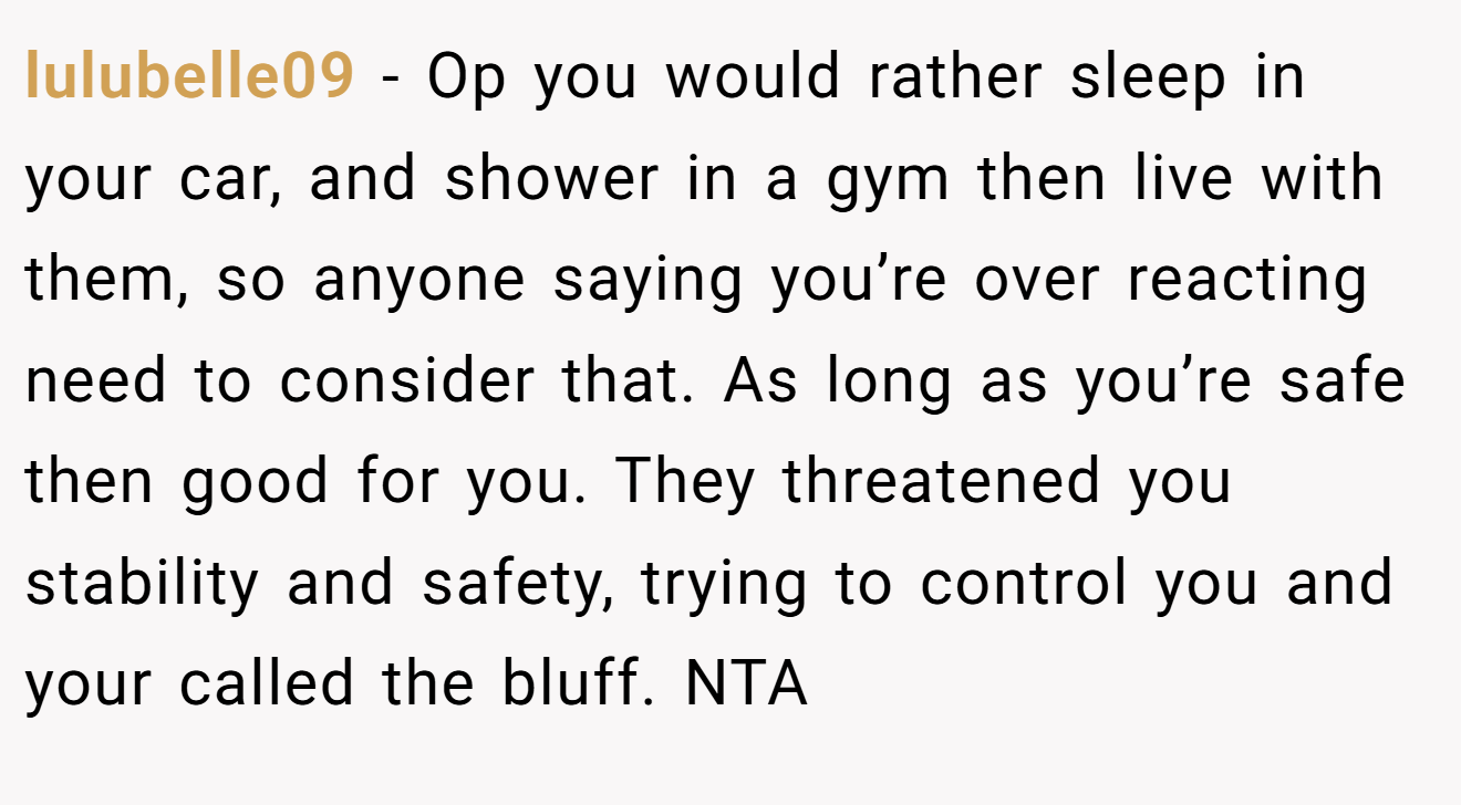 lulubelle09 - Op you would rather sleep in your car, and shower in a gym then live with them, so anyone saying you’re over reacting need to consider that. As long as you’re safe then good for you. They threatened you stability and safety, trying to control you and your called the bluff. NTA