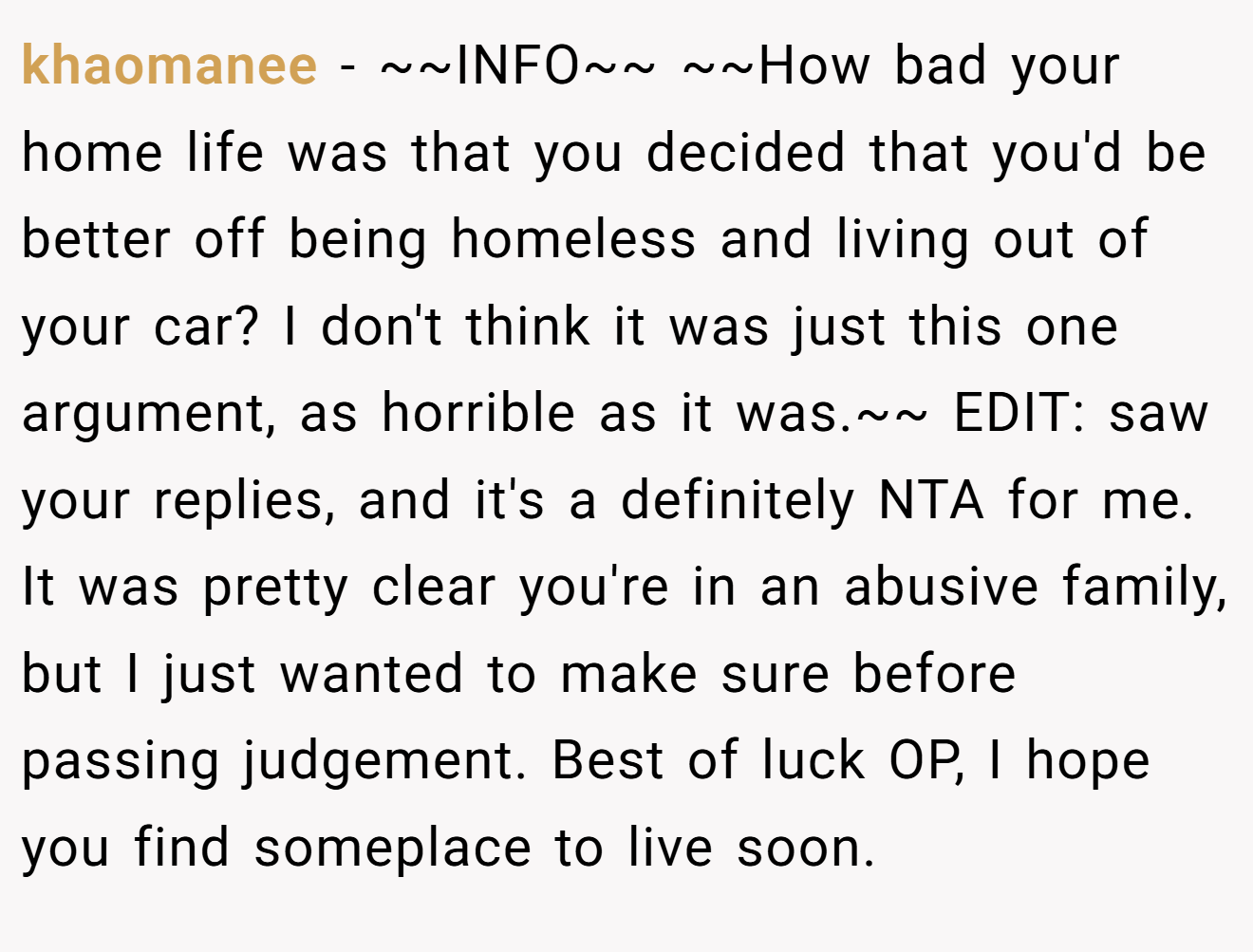 khaomanee - ~~INFO~~ ~~How bad your home life was that you decided that you'd be better off being homeless and living out of your car? I don't think it was just this one argument, as horrible as it was.~~ EDIT: saw your replies, and it's a definitely NTA for me. It was pretty clear you're in an abusive family, but I just wanted to make sure before passing judgement. Best of luck OP, I hope you find someplace to live soon.