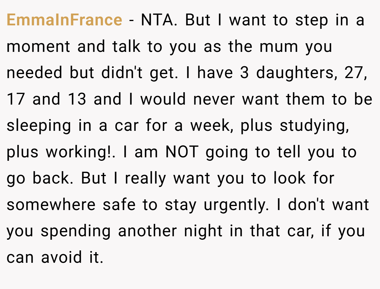 EmmaInFrance - NTA. But I want to step in a moment and talk to you as the mum you needed but didn't get. I have 3 daughters, 27, 17 and 13 and I would never want them to be sleeping in a car for a week, plus studying, plus working!. I am NOT going to tell you to go back. But I really want you to look for somewhere safe to stay urgently. I don't want you spending another night in that car, if you can avoid it.
