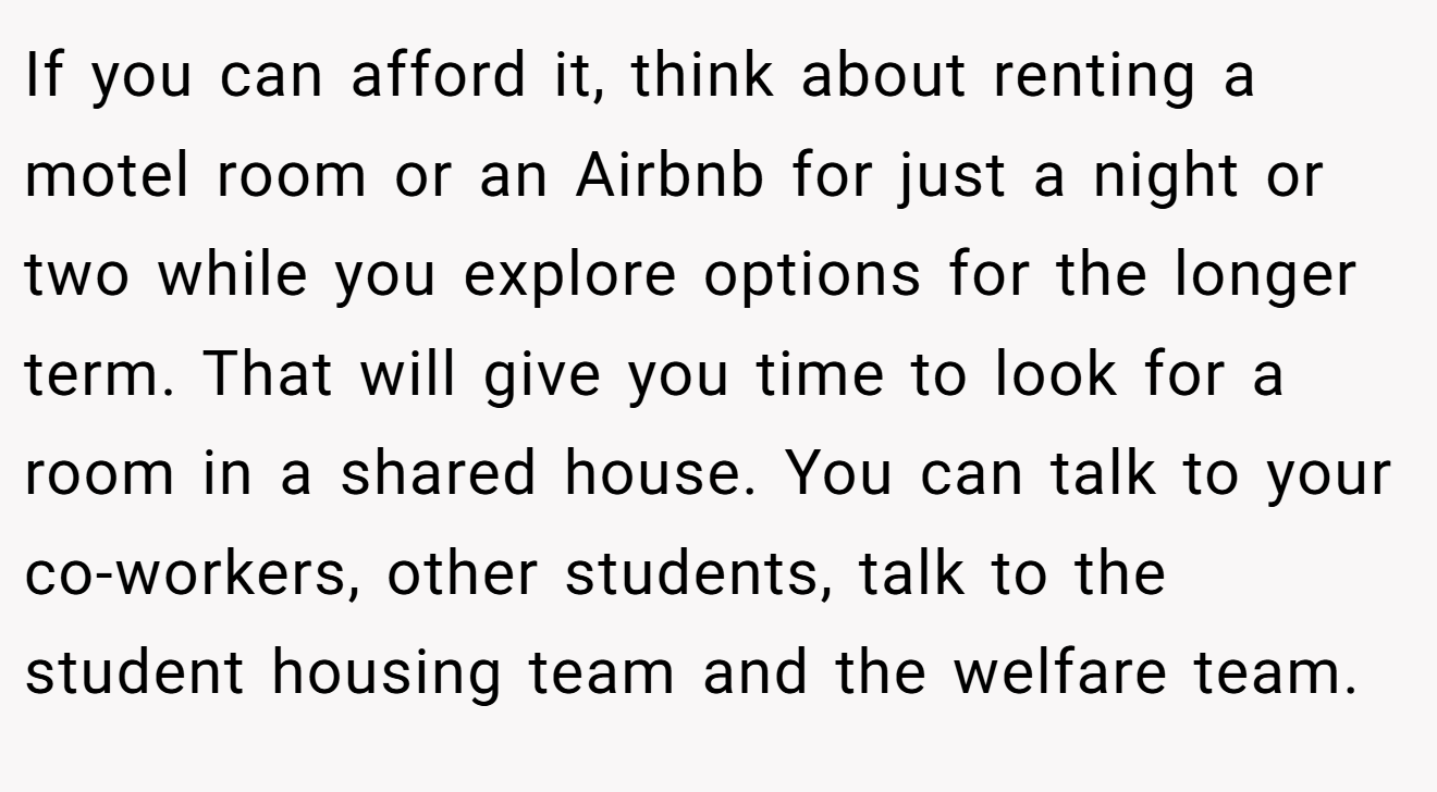 If you can afford it, think about renting a motel room or an Airbnb for just a night or two while you explore options for the longer term. That will give you time to look for a room in a shared house. You can talk to your co-workers, other students, talk to the student housing team and the welfare team.
