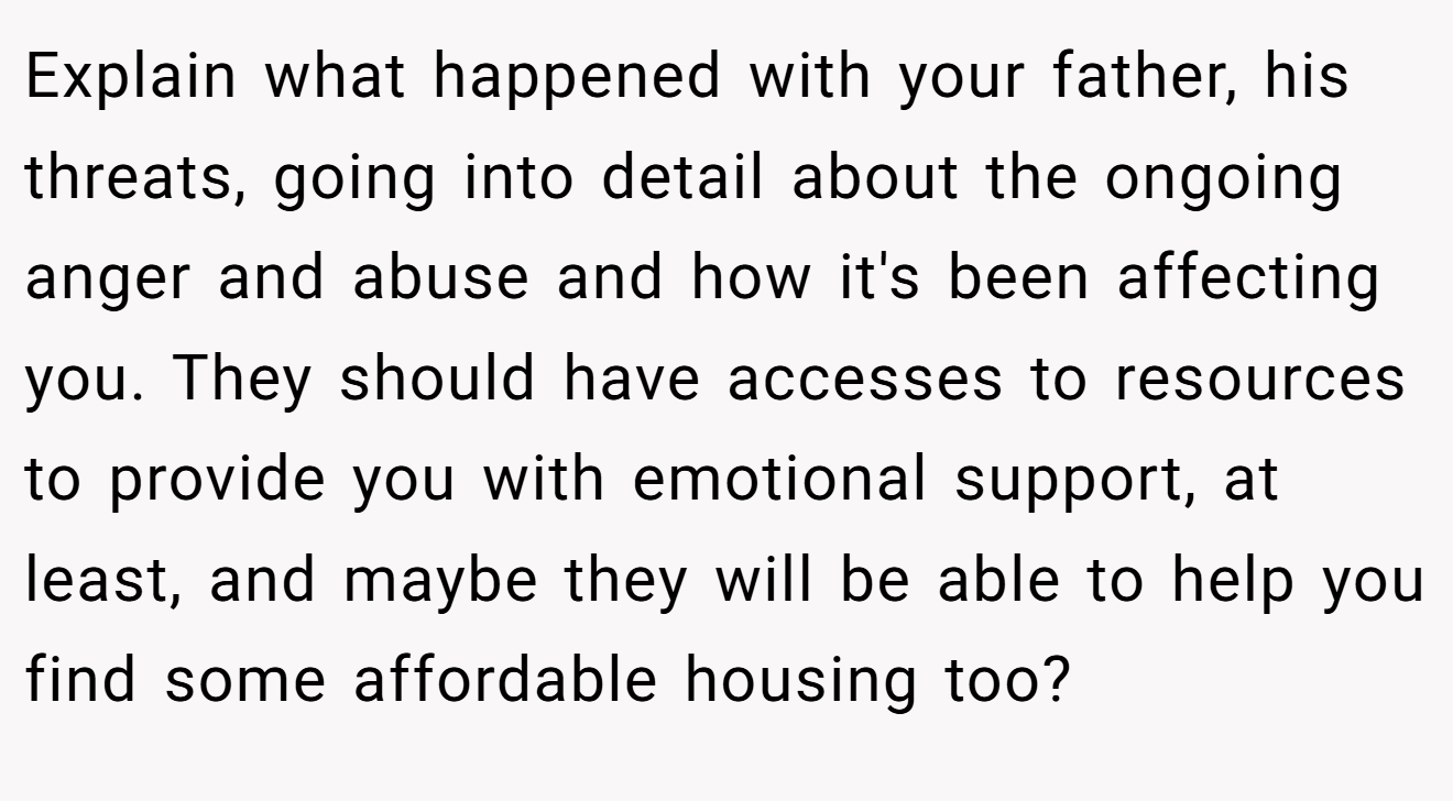 Explain what happened with your father, his threats, going into detail about the ongoing anger and abuse and how it's been affecting you. They should have accesses to resources to provide you with emotional support, at least, and maybe they will be able to help you find some affordable housing too?