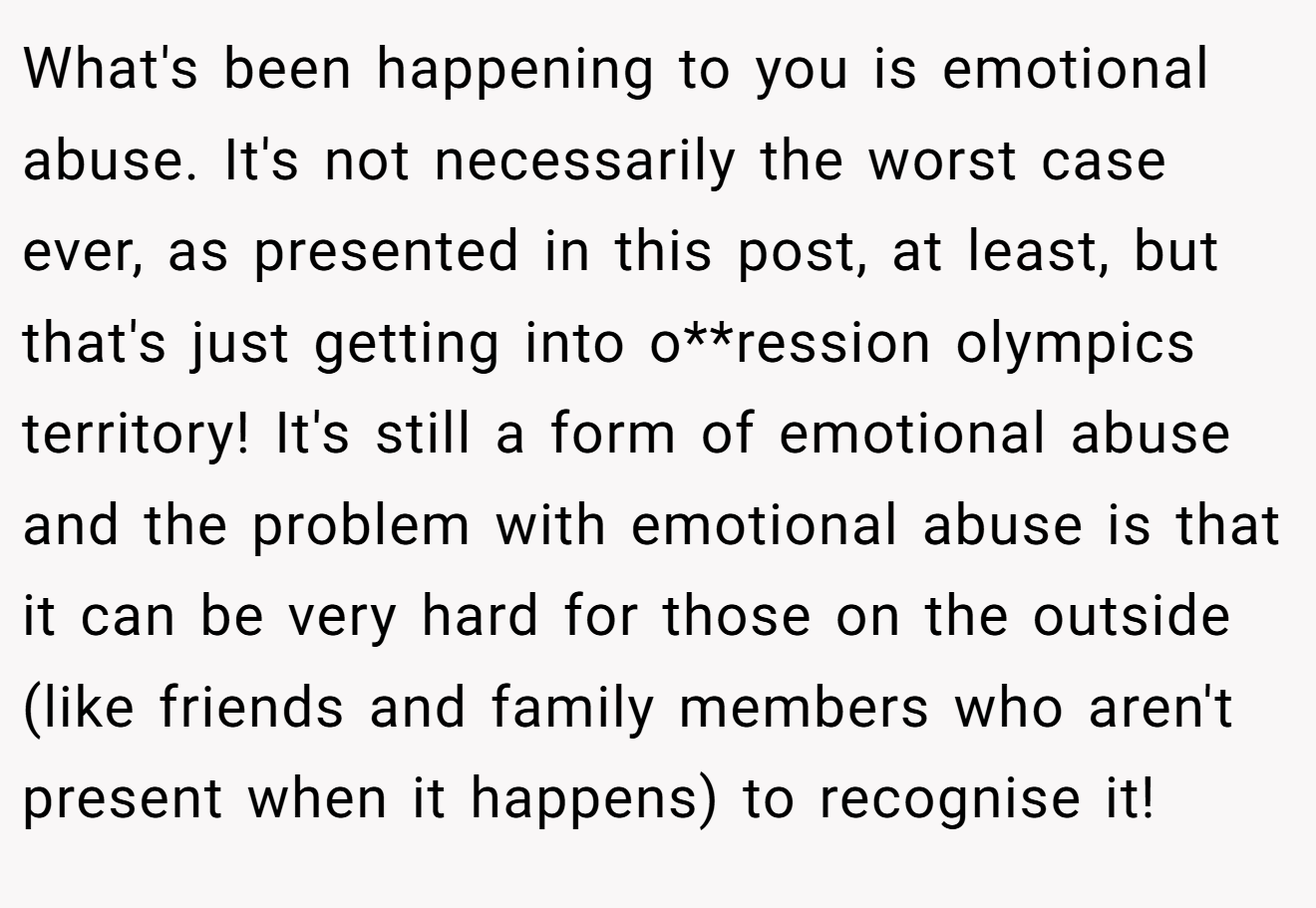 What's been happening to you is emotional abuse. It's not necessarily the worst case ever, as presented in this post, at least, but that's just getting into o**ression olympics territory! It's still a form of emotional abuse and the problem with emotional abuse is that it can be very hard for those on the outside (like friends and family members who aren't present when it happens) to recognise it!