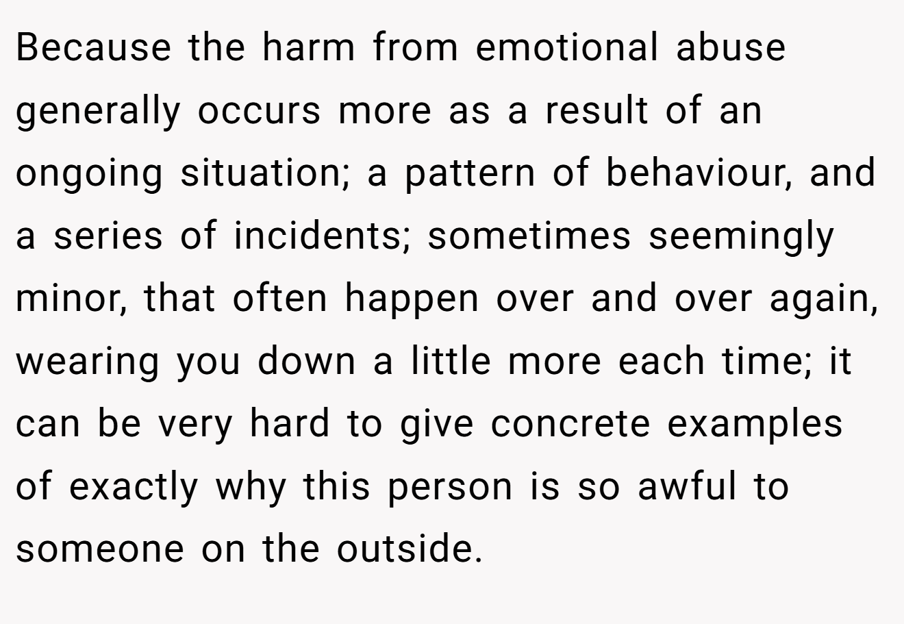 Because the harm from emotional abuse generally occurs more as a result of an ongoing situation; a pattern of behaviour, and a series of incidents; sometimes seemingly minor, that often happen over and over again, wearing you down a little more each time; it can be very hard to give concrete examples of exactly why this person is so awful to someone on the outside.