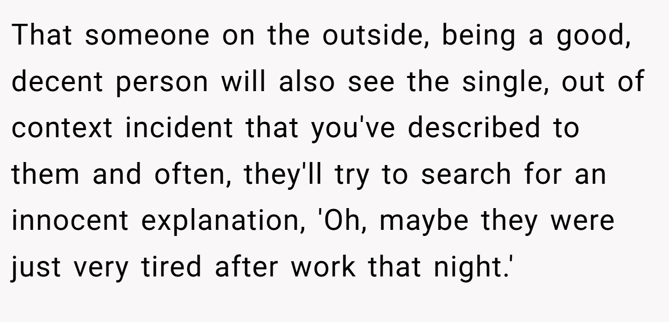 That someone on the outside, being a good, decent person will also see the single, out of context incident that you've described to them and often, they'll try to search for an innocent explanation, 'Oh, maybe they were just very tired after work that night.'