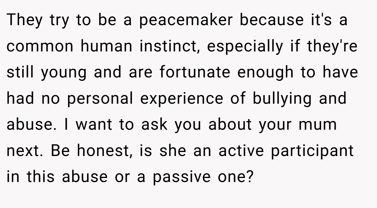 They try to be a peacemaker because it's a common human instinct, especially if they're still young and are fortunate enough to have had no personal experience of bullying and abuse. I want to ask you about your mum next. Be honest, is she an active participant in this abuse or a passive one?