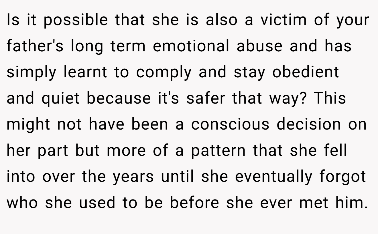 Is it possible that she is also a victim of your father's long term emotional abuse and has simply learnt to comply and stay obedient and quiet because it's safer that way? This might not have been a conscious decision on her part but more of a pattern that she fell into over the years until she eventually forgot who she used to be before she ever met him.