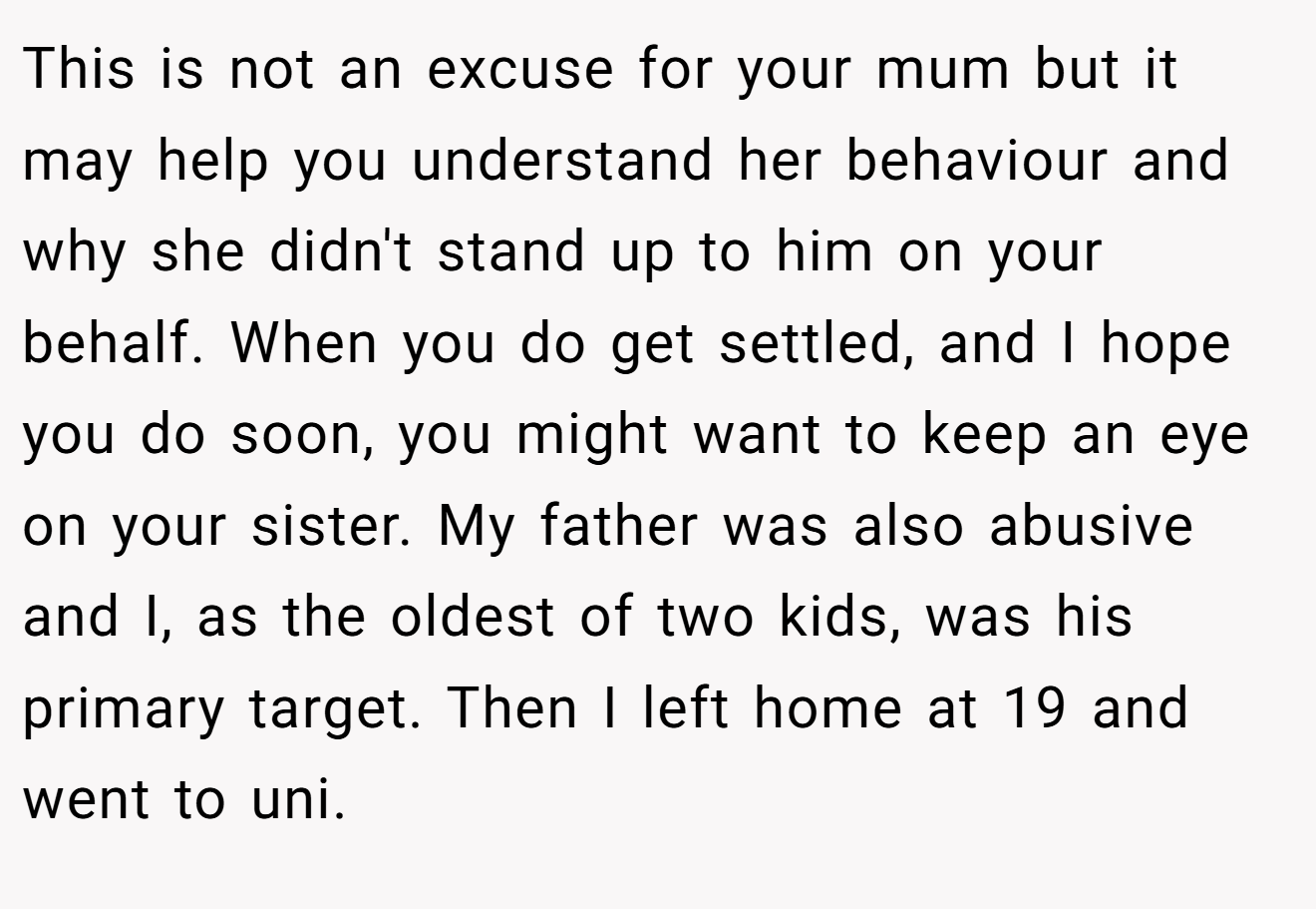 This is not an excuse for your mum but it may help you understand her behaviour and why she didn't stand up to him on your behalf. When you do get settled, and I hope you do soon, you might want to keep an eye on your sister. My father was also abusive and I, as the oldest of two kids, was his primary target. Then I left home at 19 and went to uni.