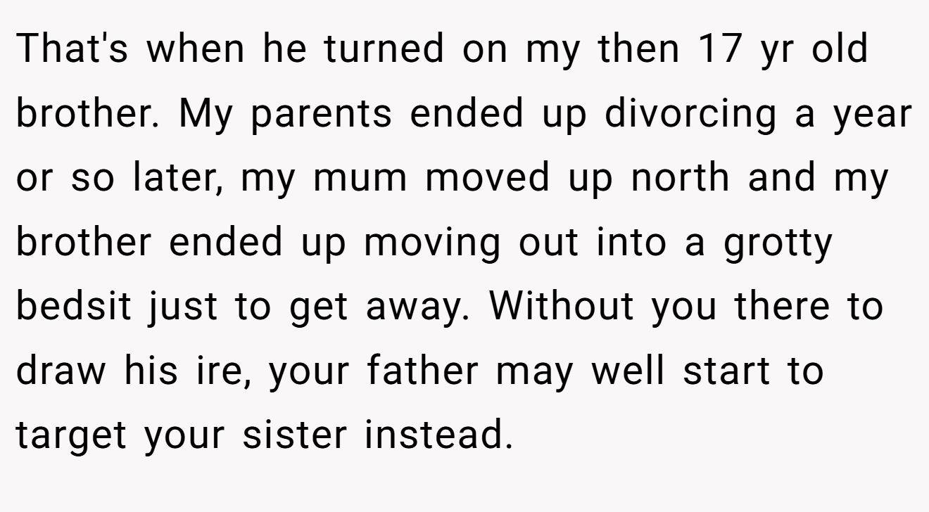 That's when he turned on my then 17 yr old brother. My parents ended up divorcing a year or so later, my mum moved up north and my brother ended up moving out into a grotty bedsit just to get away. Without you there to draw his ire, your father may well start to target your sister instead.