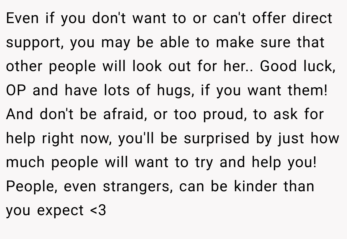 Even if you don't want to or can't offer direct support, you may be able to make sure that other people will look out for her.. Good luck, OP and have lots of hugs, if you want them! And don't be afraid, or too proud, to ask for help right now, you'll be surprised by just how much people will want to try and help you! People, even strangers, can be kinder than you expect <3