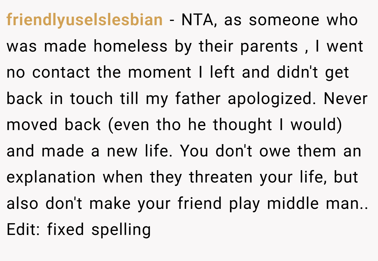 friendlyuselslesbian - NTA, as someone who was made homeless by their parents , I went no contact the moment I left and didn't get back in touch till my father apologized. Never moved back (even tho he thought I would) and made a new life. You don't owe them an explanation when they threaten your life, but also don't make your friend play middle man.. Edit: fixed spelling