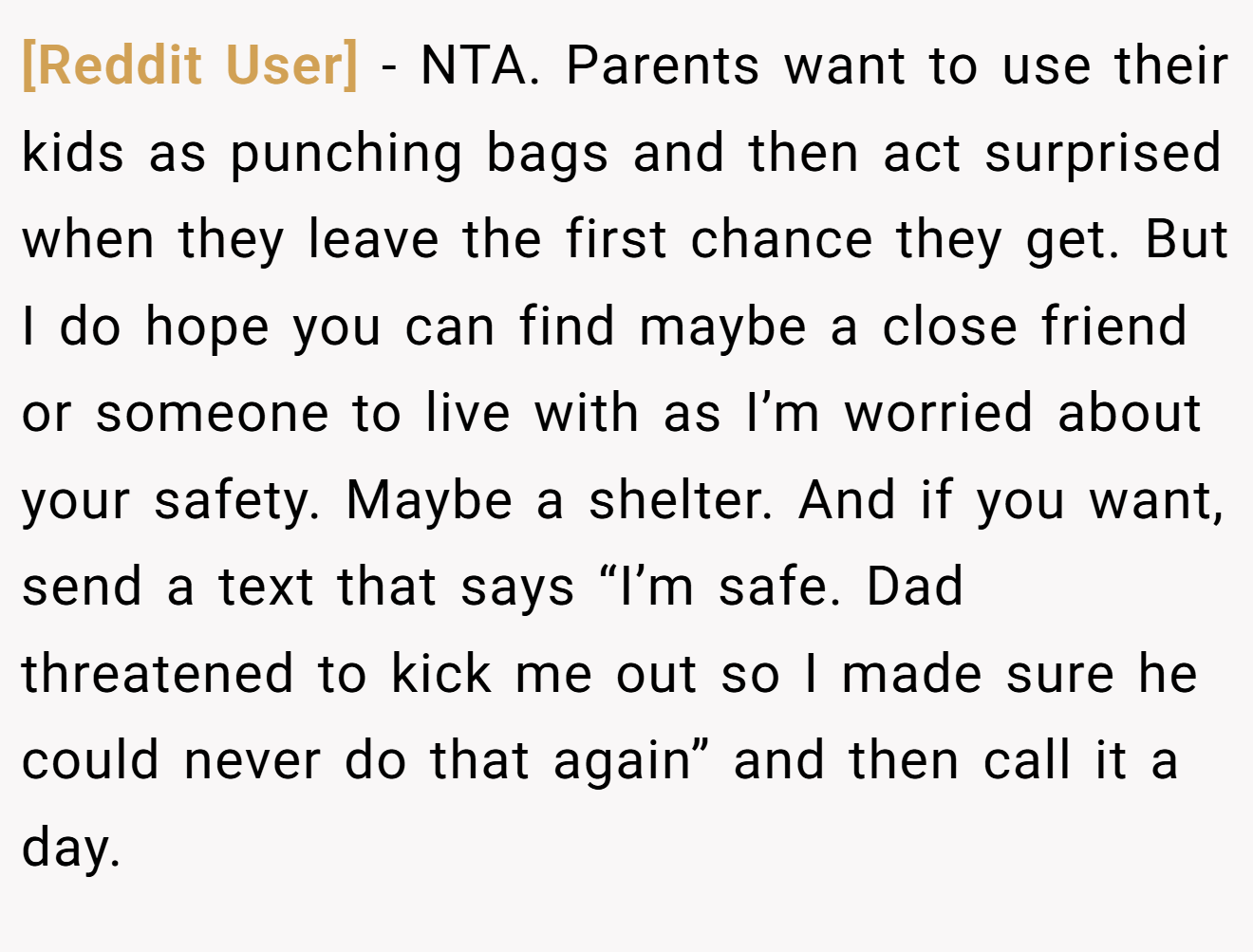 [Reddit User] - NTA. Parents want to use their kids as punching bags and then act surprised when they leave the first chance they get. But I do hope you can find maybe a close friend or someone to live with as I’m worried about your safety. Maybe a shelter. And if you want, send a text that says “I’m safe. Dad threatened to kick me out so I made sure he could never do that again” and then call it a day.