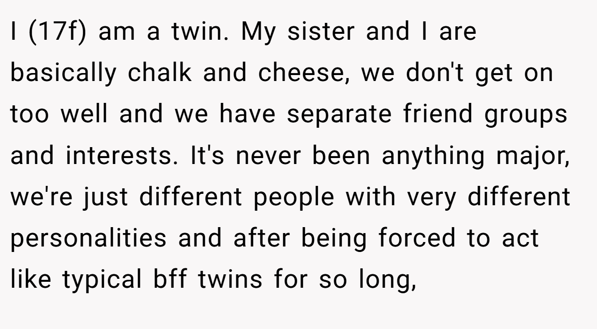 I (17f) am a twin. My sister and I are basically chalk and cheese, we don't get on too well and we have separate friend groups and interests. It's never been anything major, we're just different people with very different personalities and after being forced to act like typical bff twins for so long,