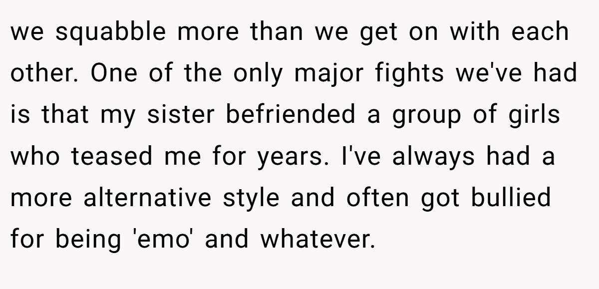 we squabble more than we get on with each other. One of the only major fights we've had is that my sister befriended a group of girls who teased me for years. I've always had a more alternative style and often got bullied for being 'emo' and whatever.