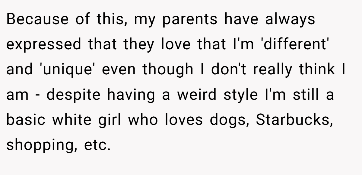 Because of this, my parents have always expressed that they love that I'm 'different' and 'unique' even though I don't really think I am - despite having a weird style I'm still a basic white girl who loves dogs, Starbucks, shopping, etc.