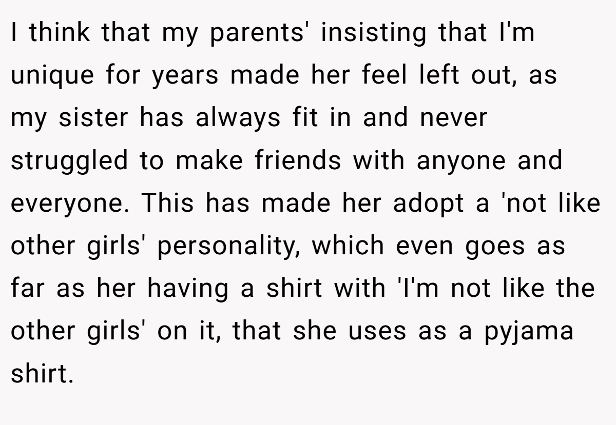 I think that my parents' insisting that I'm unique for years made her feel left out, as my sister has always fit in and never struggled to make friends with anyone and everyone. This has made her adopt a 'not like other girls' personality, which even goes as far as her having a shirt with 'I'm not like the other girls' on it, that she uses as a pyjama shirt.