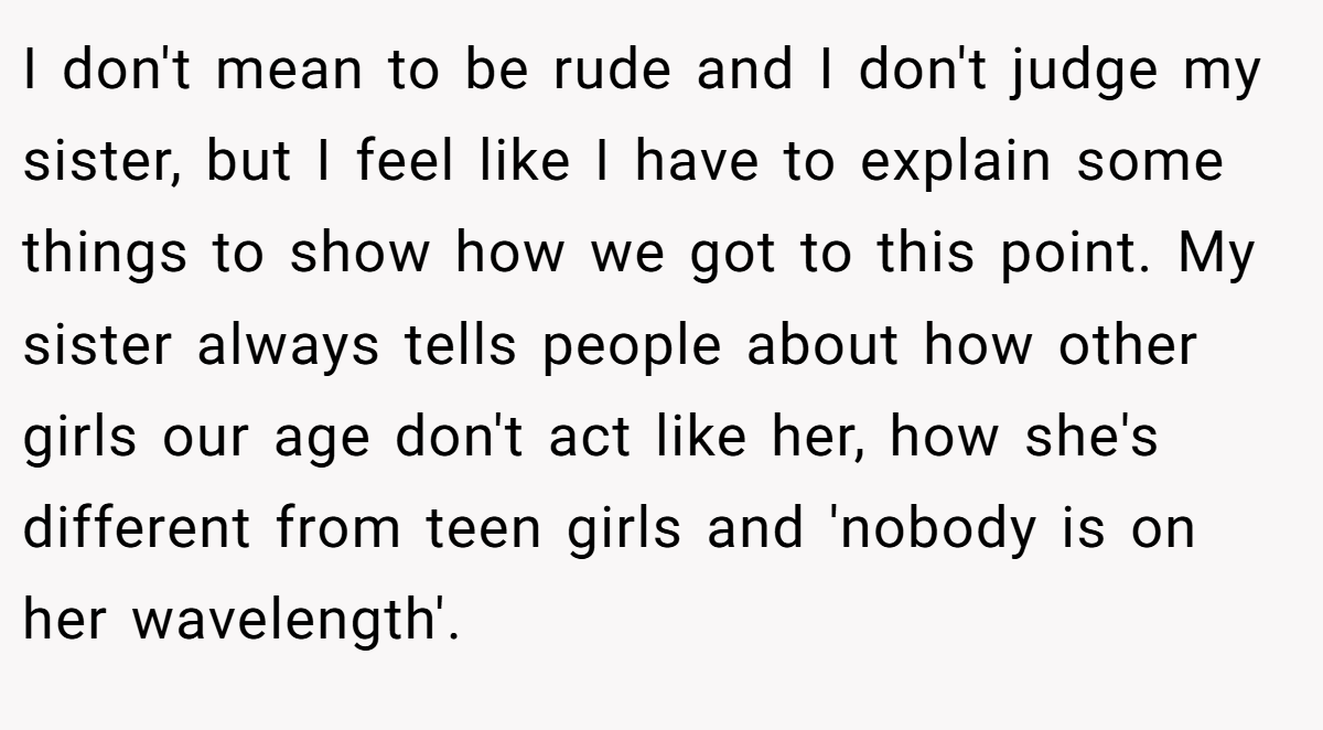 I don't mean to be rude and I don't judge my sister, but I feel like I have to explain some things to show how we got to this point. My sister always tells people about how other girls our age don't act like her, how she's different from teen girls and 'nobody is on her wavelength'.