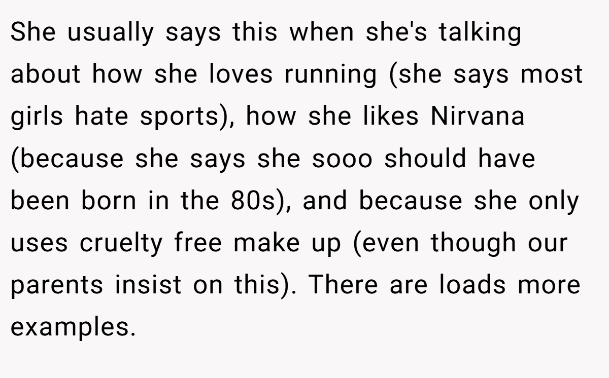 She usually says this when she's talking about how she loves running (she says most girls hate sports), how she likes Nirvana (because she says she sooo should have been born in the 80s), and because she only uses cruelty free make up (even though our parents insist on this). There are loads more examples.